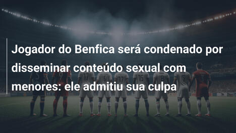 Jogador do Benfica será condenado por disseminar conteúdo sexual com menores: ele admitiu sua culpa