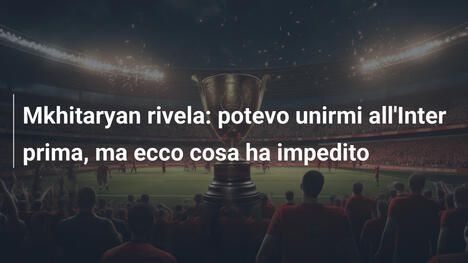 Mkhitaryan rivela: potevo unirmi all'Inter prima, ma ecco cosa ha impedito