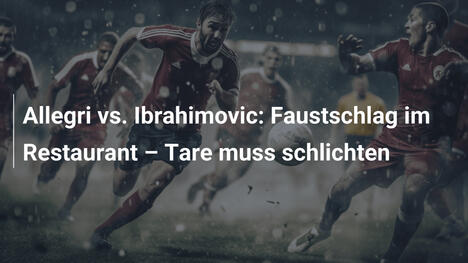 Allegri vs. Ibrahimovic: Faustschlag im Restaurant – Tare muss schlichten
