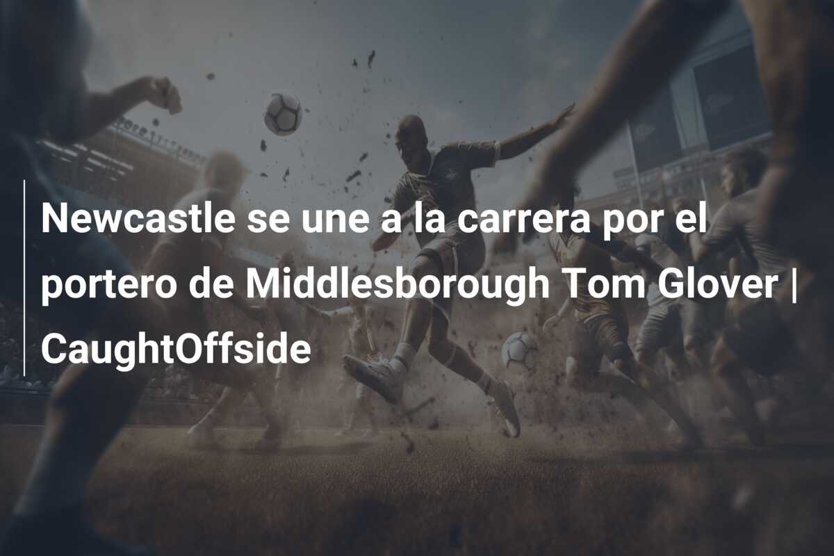 Newcastle se une a la carrera por el portero de Middlesborough Tom Glover | CaughtOffside