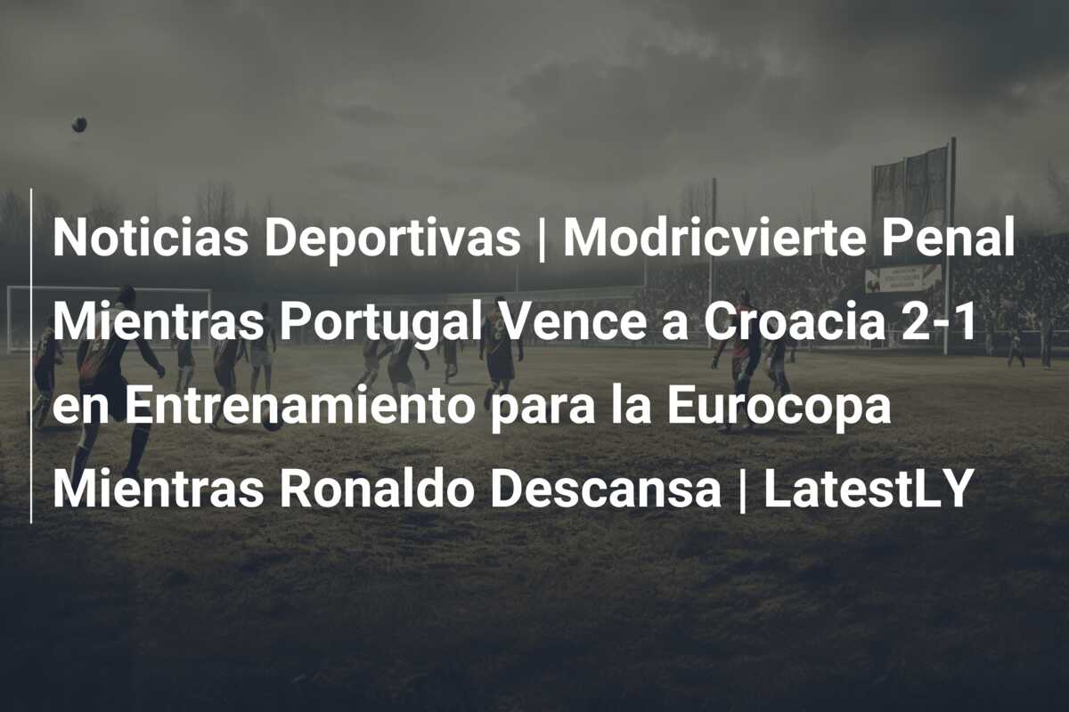 Noticias Deportivas | Modricvierte Penal Mientras Portugal Vence a Croacia 2-1 en Entrenamiento para la Eurocopa Mientras Ronaldo Descansa | LatestLY