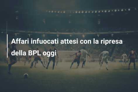 Affari infuocati attesi con la ripresa della BPL oggi
