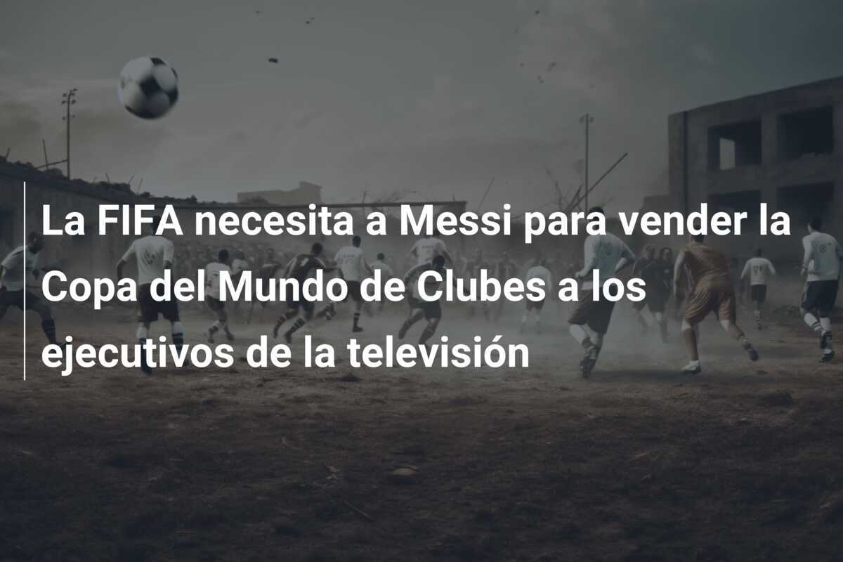La FIFA necesita a Messi para vender la Copa del Mundo de Clubes a los ejecutivos de la televisión