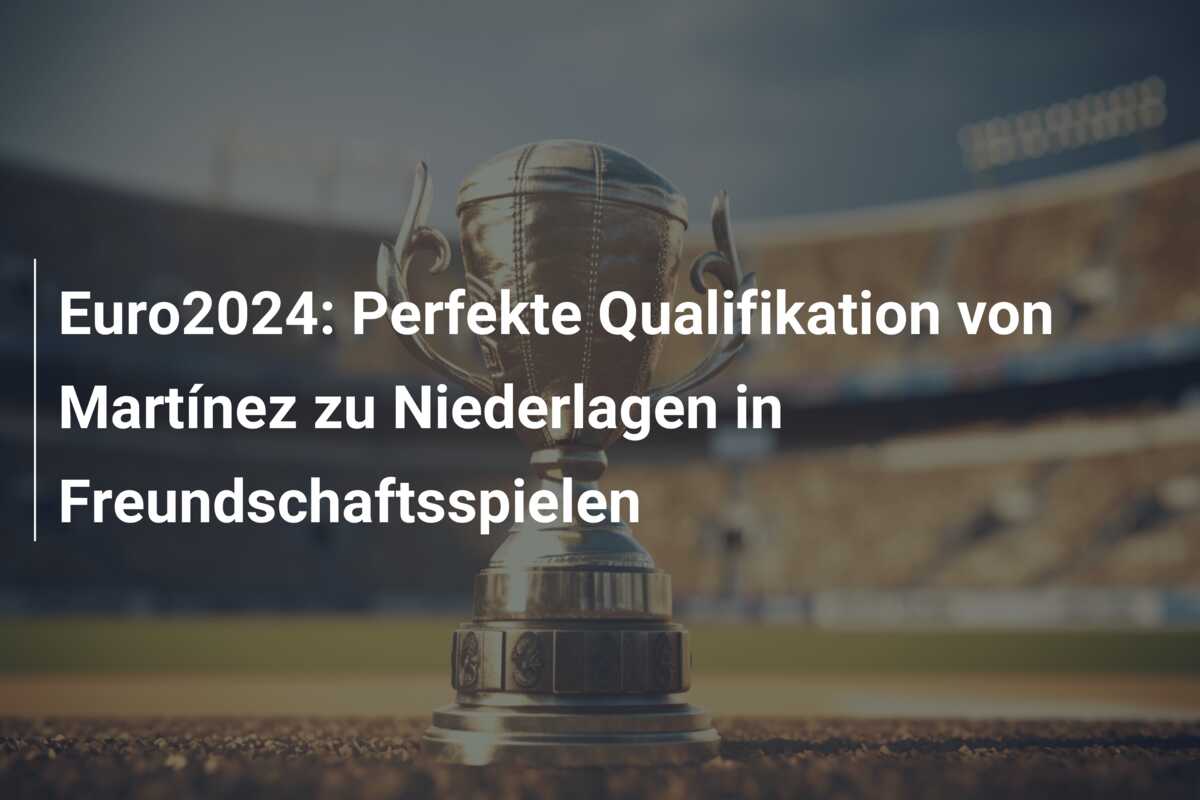 Euro2024: Perfekte Qualifikation von Martínez zu Niederlagen in Freundschaftsspielen