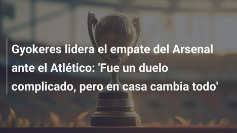 Gyokeres lidera el empate del Arsenal ante el Atlético: 'Fue un duelo complicado, pero en casa cambia todo'