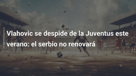 Vlahovic se despide de la Juventus este verano: el serbio no renovará