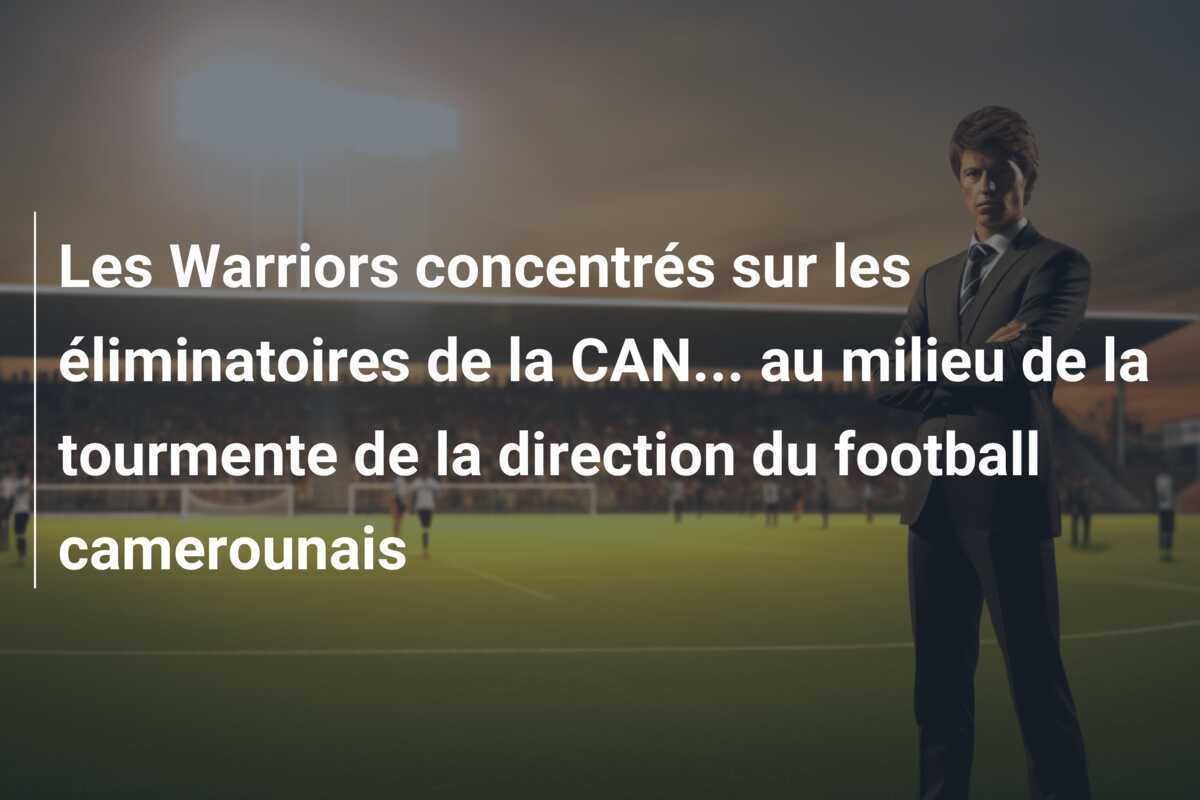 Les Warriors concentrés sur les éliminatoires de la CAN… au milieu de la tourmente de la direction du football camerounais