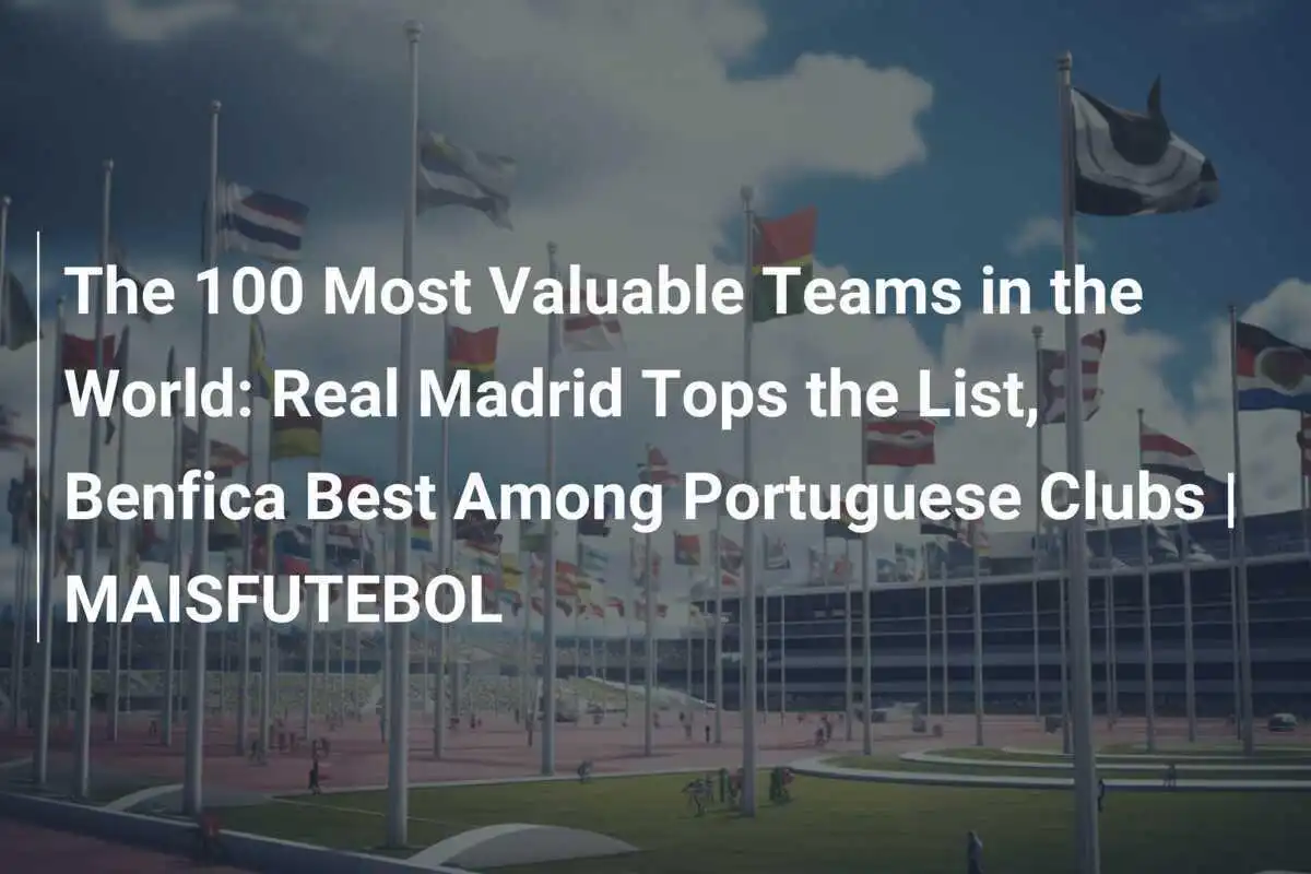 100 Đội Bóng Giá Trị Nhất Thế Giới: Real Madrid Đứng Đầu Danh Sách, Benfica Tốt Nhất Trong Các CLB Bồ Đào Nha