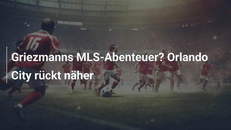 Griezmanns MLS-Abenteuer? Orlando City rückt näher