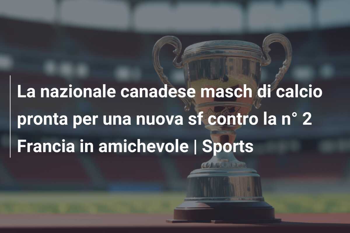 La nazionale canadese masch di calcio pronta per una nuova sf contro la n° 2 Francia in amichevole | Sports