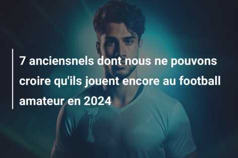 7 anciensnels dont nous ne pouvons croire qu’ils jouent encore au football amateur en 2024