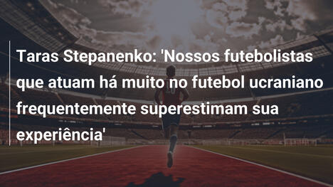 Taras Stepanenko: 'Nossos futebolistas que atuam há muito no futebol ucraniano frequentemente superestimam sua experiência'
