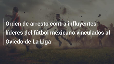 Orden de arresto contra influyentes líderes del fútbol mexicano vinculados al Oviedo de La Liga