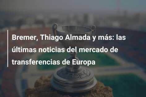 Bremer, Thiago Almada y más: las últimas noticias del mercado de transferencias de Europa