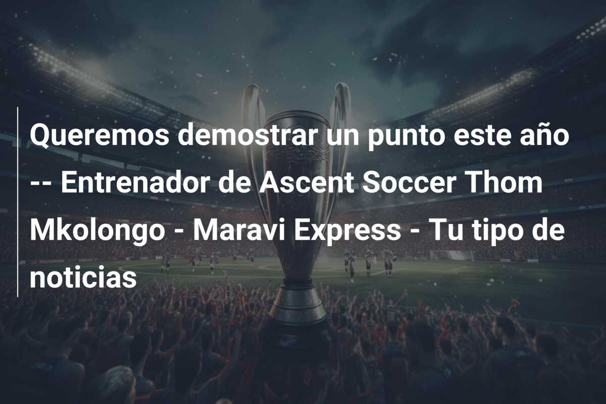 Queremos demostrar un punto este año — Entrenador de Ascent Soccer Thom Mkolongo – Maravi Express – Tu tipo de noticias