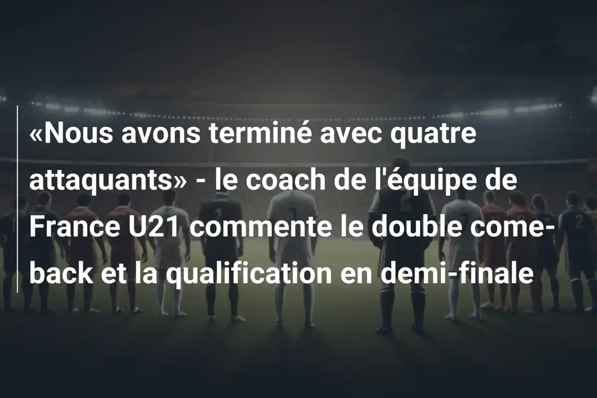 «Nous avons terminé avec quatre attaquants» - le coach de l'équipe de France U21 commente le double come-back et la qualification en demi-finale