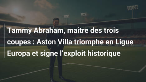 Tammy Abraham, maître des trois coupes : Aston Villa triomphe en Ligue Europa et signe l"exploit historique
