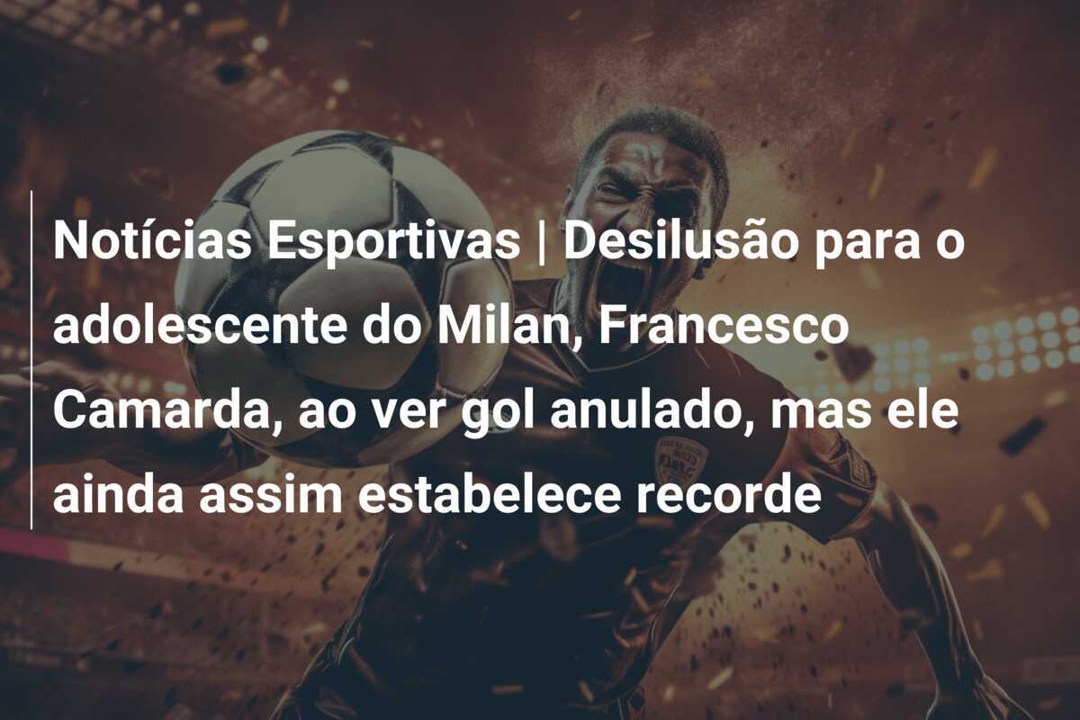 Notícias Esportivas | Desilusão para o adolescente do Milan, Francesco Camarda, ao ver gol anulado, mas ele ainda assim estabelece recorde