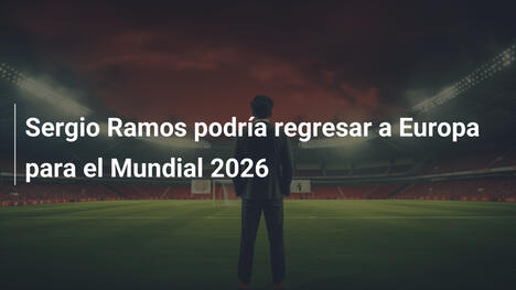 Sergio Ramos podría regresar a Europa para el Mundial 2026