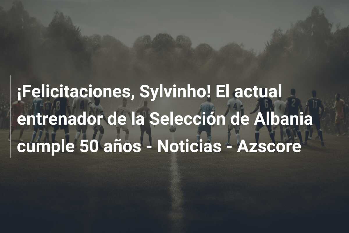 ¡Felicitaciones, Sylvinho! El actual entrenador de la Selección de Albania cumple 50 años – Noticias – Azscore
