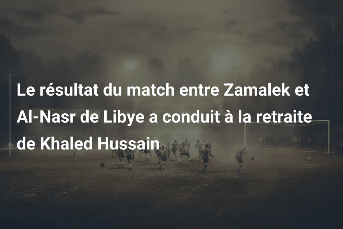 Le résultat du match entre Zamalek et Al-Nasr de Libye a conduit à la retraite de Khaled Hussain
