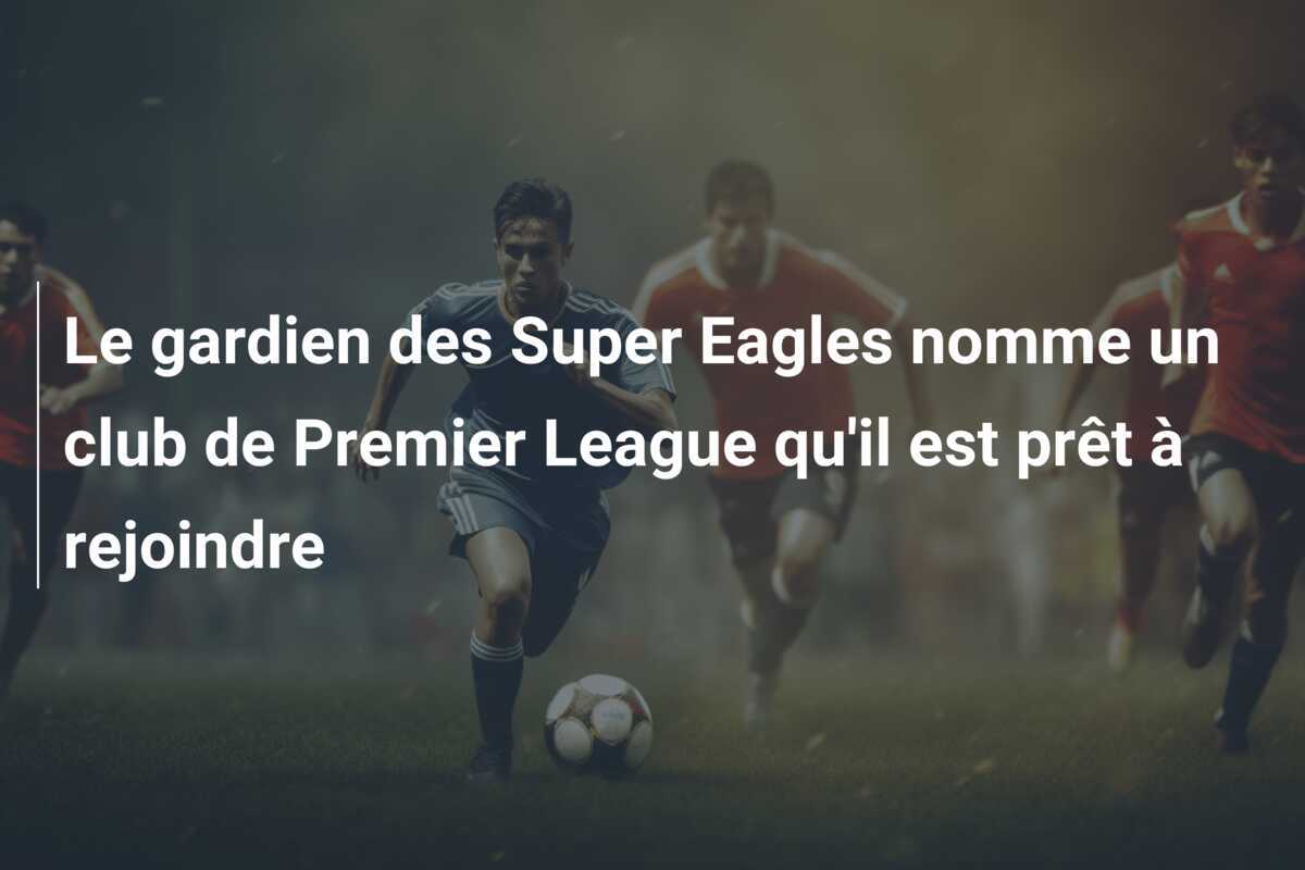 Le gardien des Super Eagles nomme un club de Premier League qu'il est prêt à rejoindre