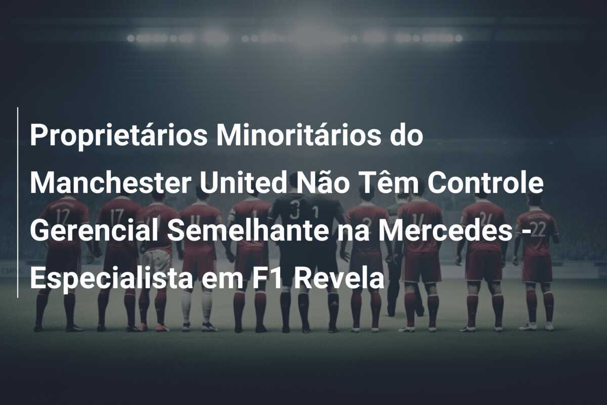 Proprietários Minoritários do Manchester United Não Têm Controle Gerencial Semelhante na Mercedes - Especialista em F1 Revela