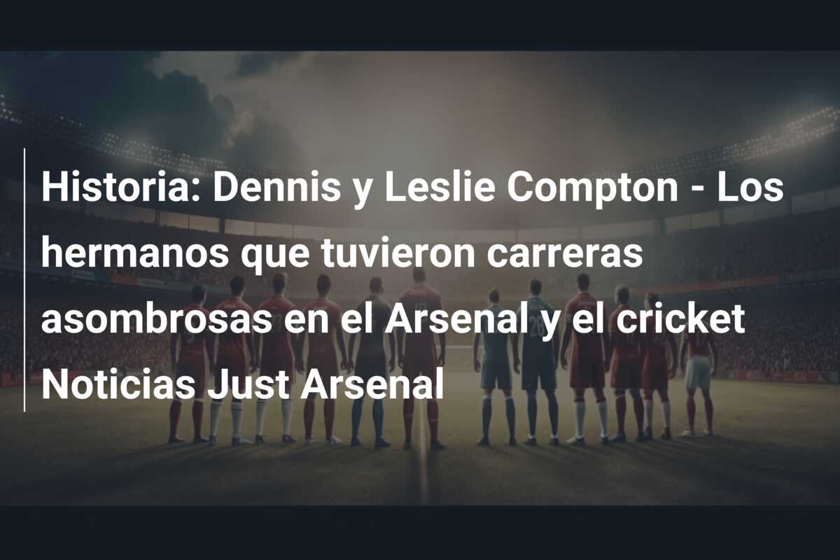 Historia: Dennis y Leslie Compton – Los hermanos que tuvieron carreras asombrosas en el Arsenal y el cricket Noticias Just Arsenal