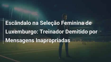 Escândalo na Seleção Feminina de Luxemburgo: Treinador Demitido por Mensagens Inapropriadas