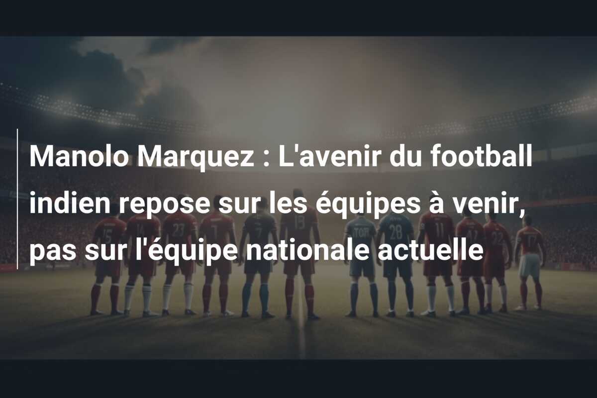 Manolo Marquez : L'avenir du football indien repose sur les équipes à venir, pas sur l'équipe nationale actuelle