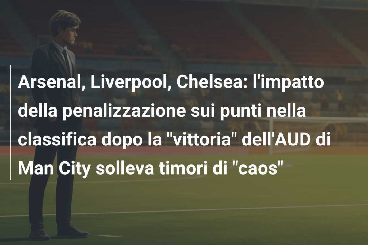 Arsenal, Liverpool, Chelsea: l'impatto della penalizzazione sui punti nella classifica dopo la "vittoria" dell'AUD di Man City solleva timori di "caos"