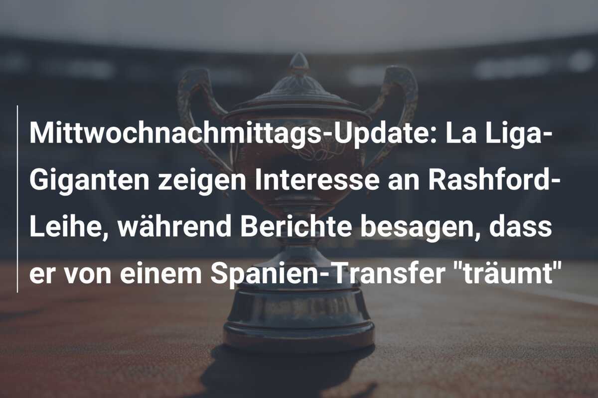Mittwochnachmittags-Update: La Liga-Giganten zeigen Interesse an Rashford-Leihe, während Berichte besagen, dass er von einem Spanien-Transfer "träumt"