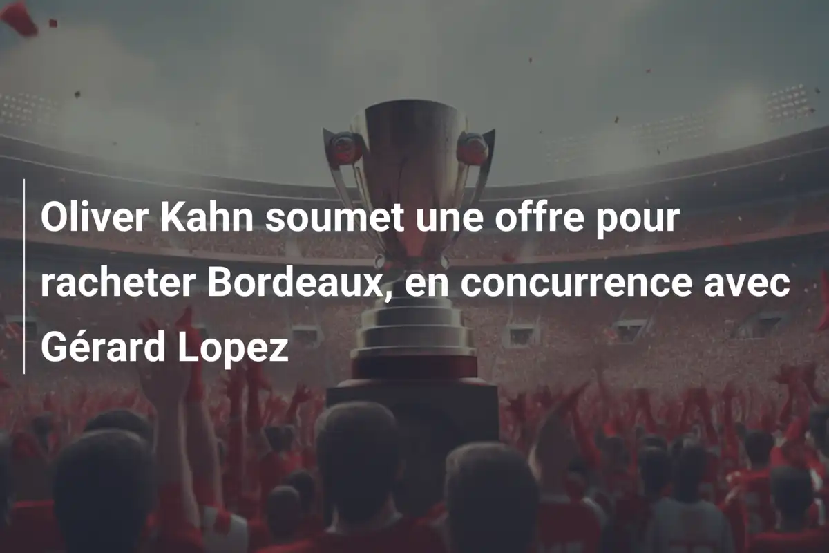 Oliver Kahn soumet une offre pour racheter Bordeaux, en concurrence avec Gérard Lopez