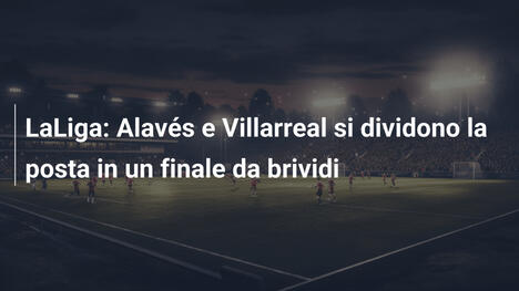 LaLiga: Alavés e Villarreal si dividono la posta in un finale da brividi