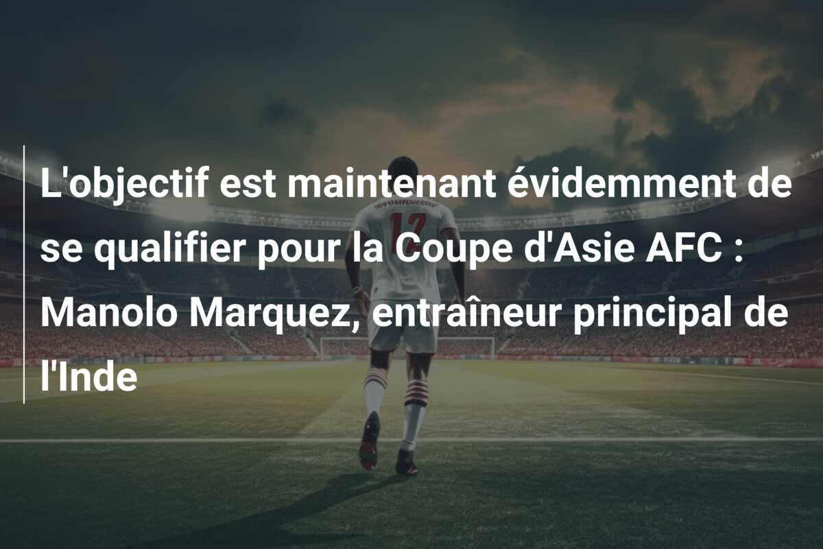 L’objectif est maintenant évidemment de se qualifier pour la Coupe d’Asie AFC : Manolo Marquez, entraîneur principal de l’Inde