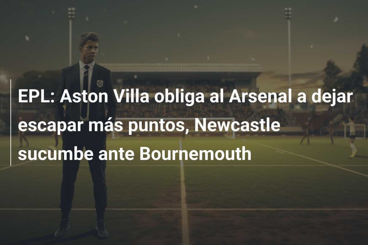 EPL: Aston Villa obliga al Arsenal a dejar escapar más puntos, Newcastle sucumbe ante Bournemouth