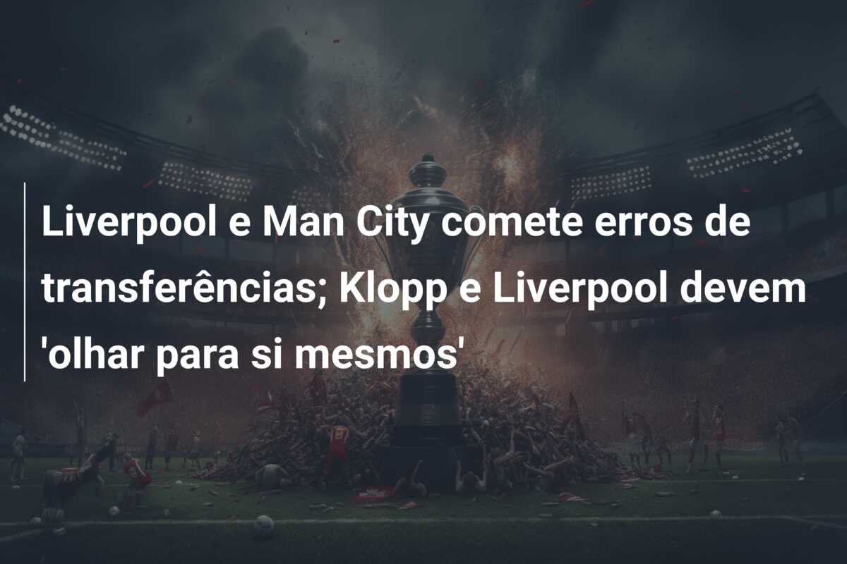 Liverpool e Man City comete erros de transferências; Klopp e Liverpool devem ‘olhar para si mesmos’