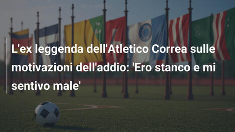 L'ex leggenda dell'Atletico Correa sulle motivazioni dell'addio: 'Ero stanco e mi sentivo male'