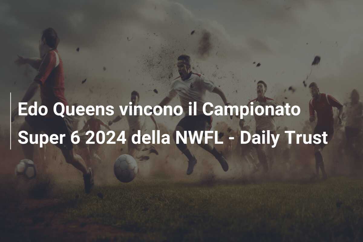 Edo Queens vincono il Campionato Super 6 2024 della NWFL – Daily Trust