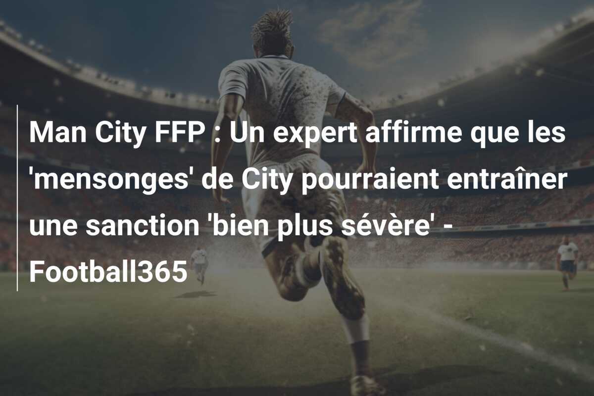 Man City FFP : Un expert affirme que les 'mensonges' de City pourraient entraîner une sanction 'bien plus sévère' - Football365