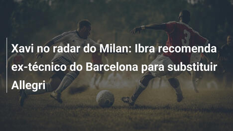 Xavi no radar do Milan: Ibra recomenda ex-técnico do Barcelona para substituir Allegri