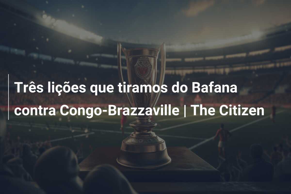 Três lições que tiramos do Bafana contra Congo-Brazzaville | The Citizen