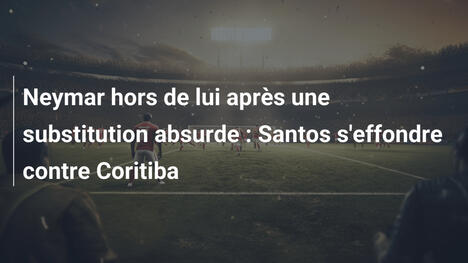 Neymar hors de lui après une substitution absurde : Santos s'effondre contre Coritiba