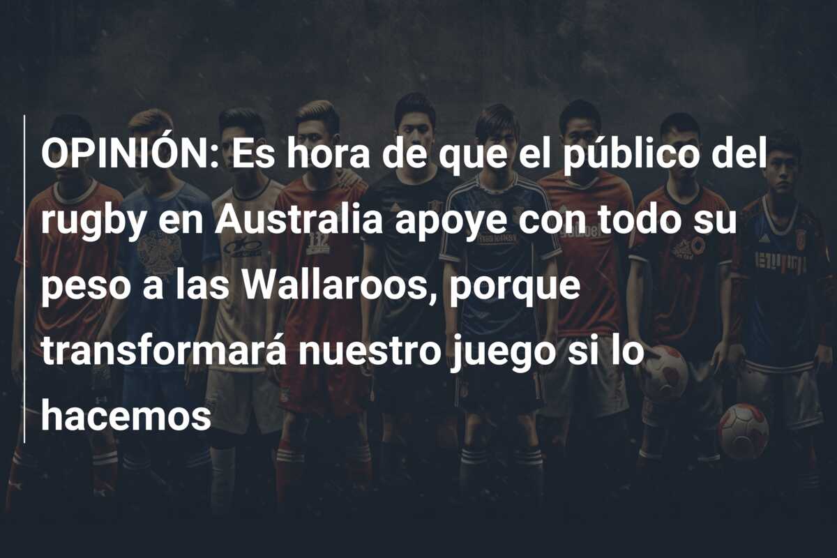 OPINIÓN: Es hora de que el público del rugby en Australia apoye con todo su peso a las Wallaroos, porque transformará nuestro juego si lo hacemos
