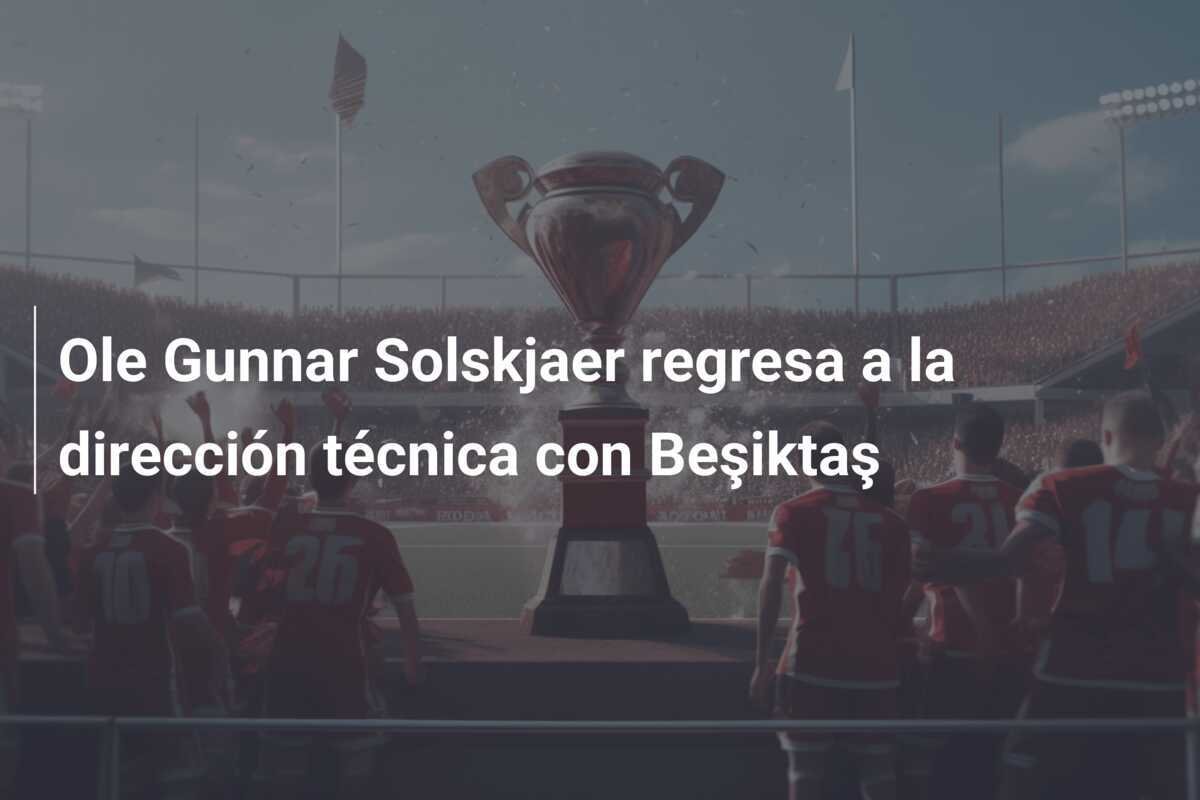 Ole Gunnar Solskjaer regresa a la dirección técnica con Beşiktaş