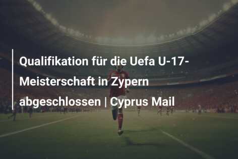 Qualifikation für die Uefa U-17-Meisterschaft in Zypern abgeschlossen | Cyprus Mail