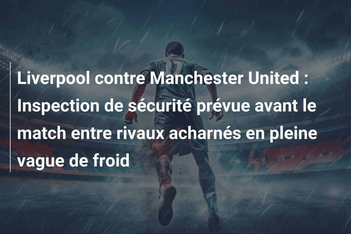 Liverpool contre Manchester United : Inspection de sécurité prévue avant le match entre rivaux acharnés en pleine vague de froid