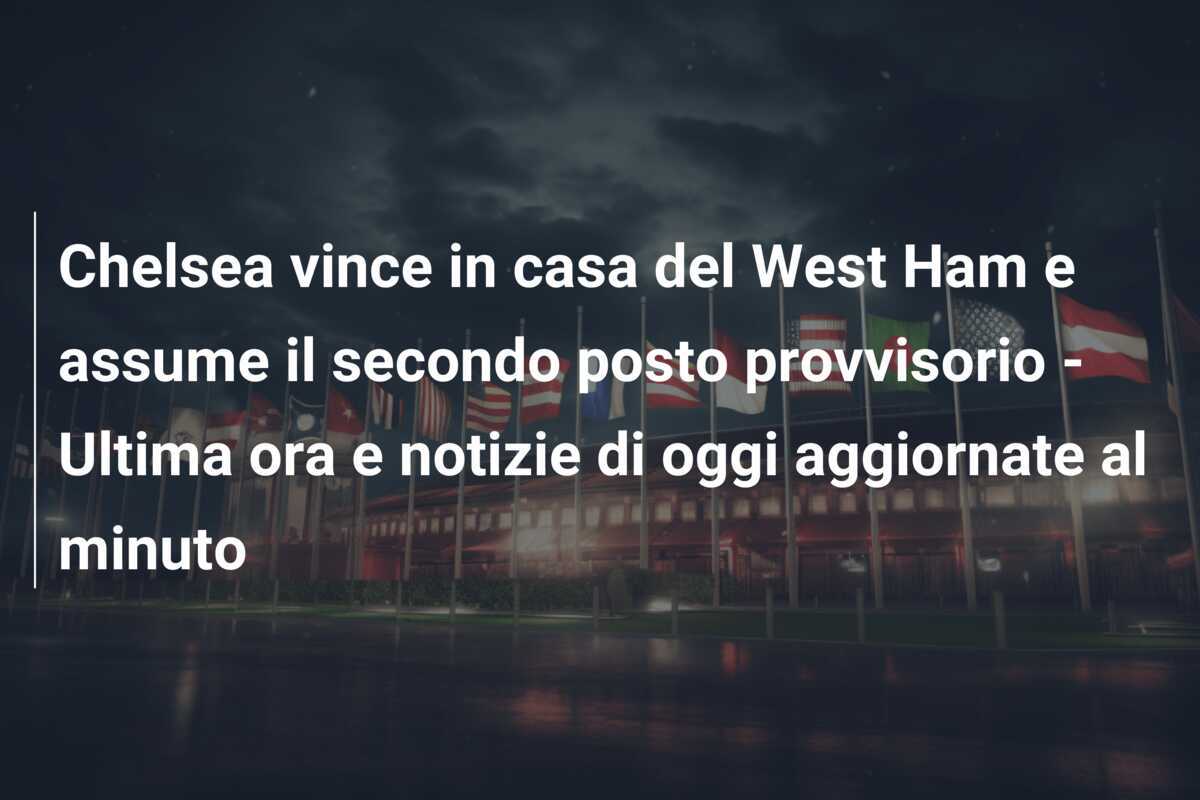 Chelsea vince in casa del West Ham e assume il secondo posto provvisorio - Ultima ora e notizie di oggi aggiornate al minuto