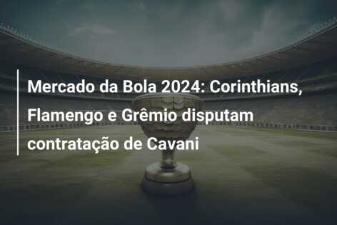 Mercado da Bola 2024: Corinthians, Flamengo e Grêmio disputam contratação de Cavani