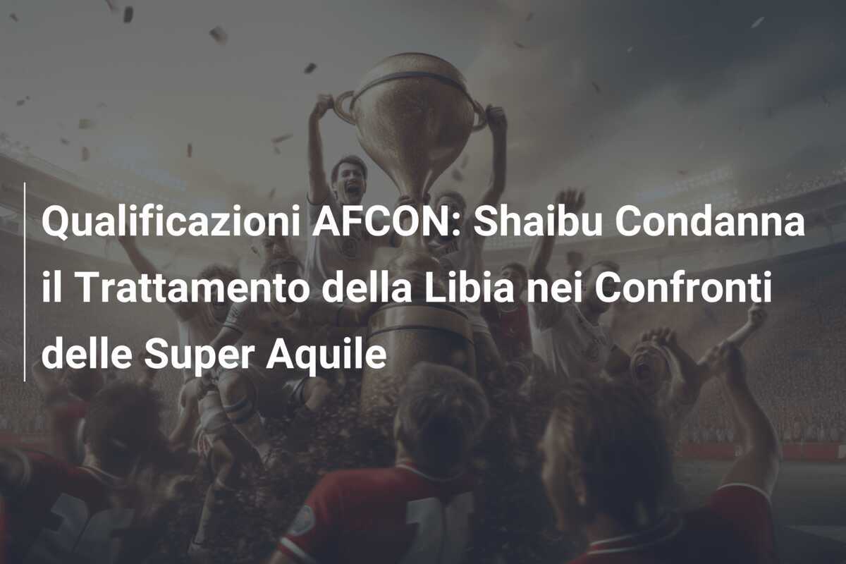Qualificazioni AFCON: Shaibu Condanna il Trattamento della Libia nei Confronti delle Super Aquile